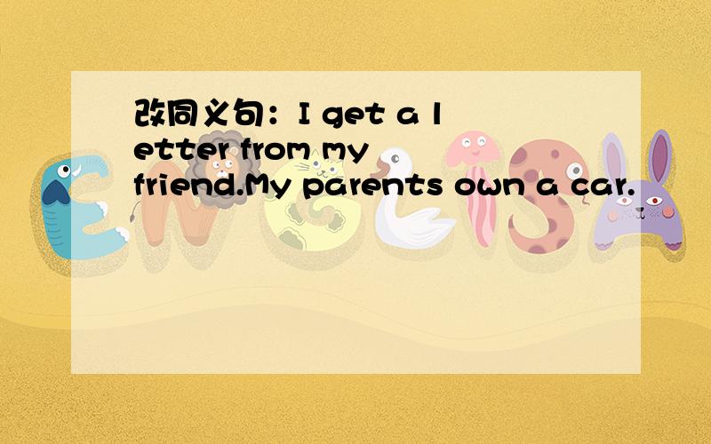 改同义句：I get a letter from my friend.My parents own a car.