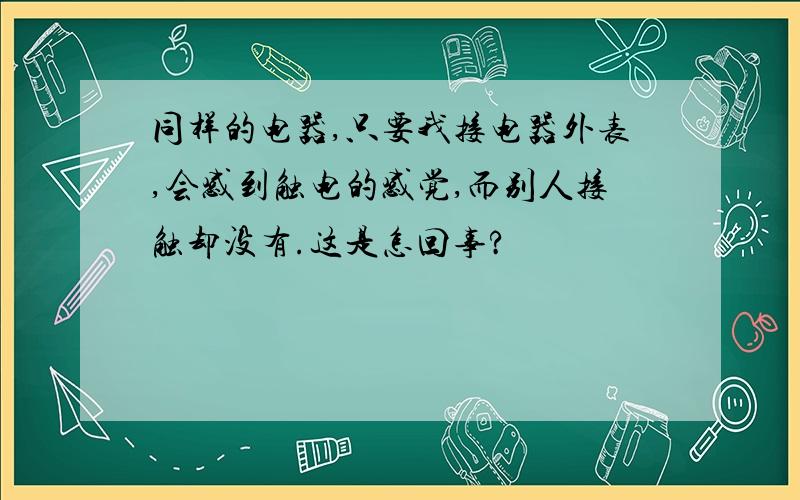 同样的电器,只要我接电器外表,会感到触电的感觉,而别人接触却没有.这是怎回事?