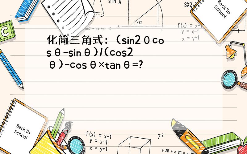 化简三角式：(sin2θcosθ-sinθ)/(cos2θ)-cosθ×tanθ=?