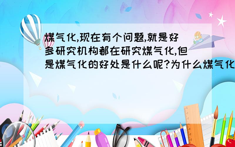 煤气化,现在有个问题,就是好多研究机构都在研究煤气化,但是煤气化的好处是什么呢?为什么煤气化呢?