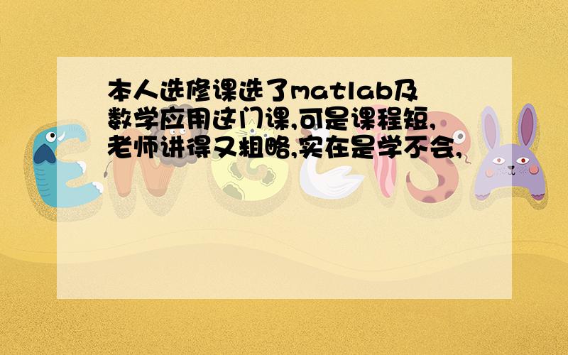 本人选修课选了matlab及数学应用这门课,可是课程短,老师讲得又粗略,实在是学不会,