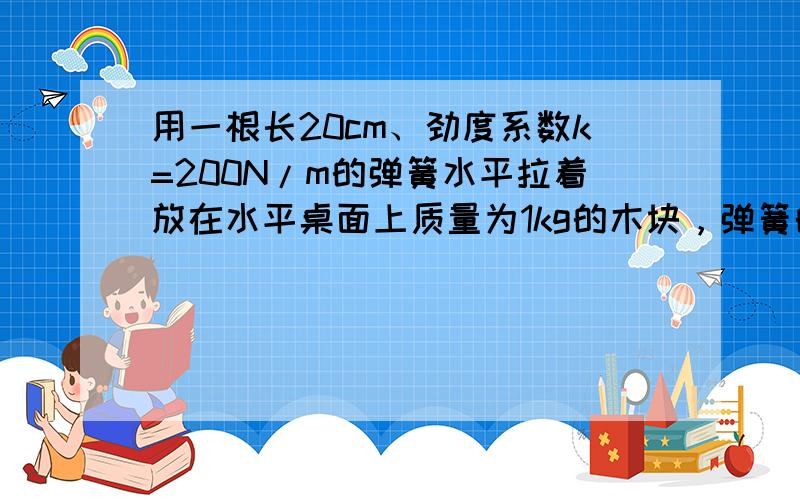 用一根长20cm、劲度系数k=200N/m的弹簧水平拉着放在水平桌面上质量为1kg的木块，弹簧的长度逐渐伸长到22.4c