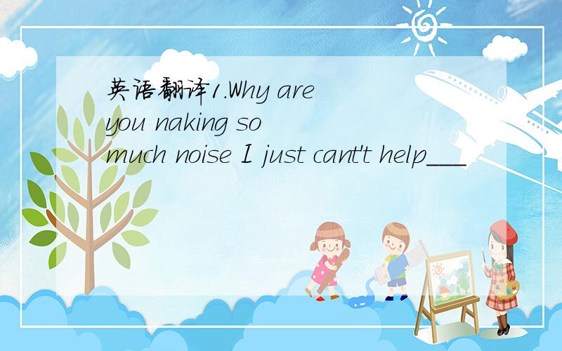 英语翻译1.Why are you naking so much noise I just cant't help___