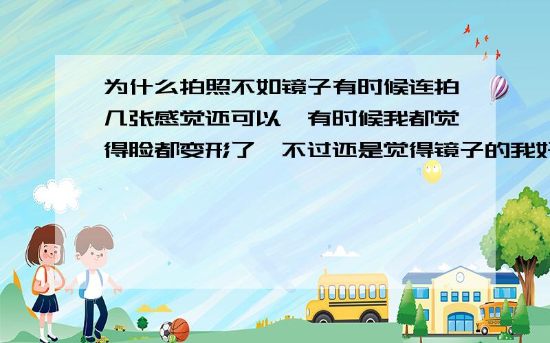 为什么拍照不如镜子有时候连拍几张感觉还可以,有时候我都觉得脸都变形了,不过还是觉得镜子的我好看,为什么脸看起来挺小的,拍