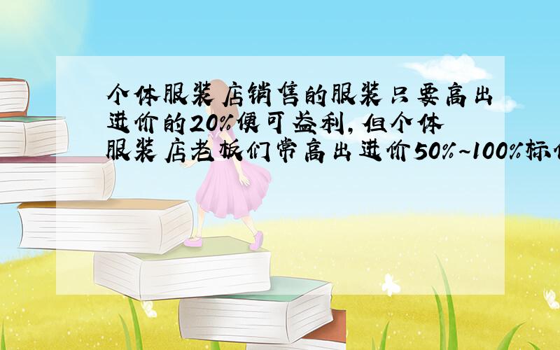 个体服装店销售的服装只要高出进价的20%便可盈利,但个体服装店老板们常高出进价50%~100%标价,假如你准备