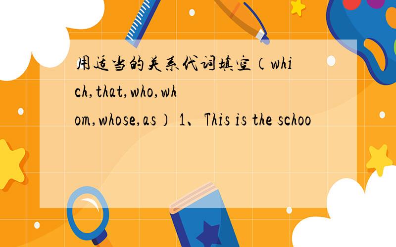 用适当的关系代词填空（which,that,who,whom,whose,as） 1、This is the schoo