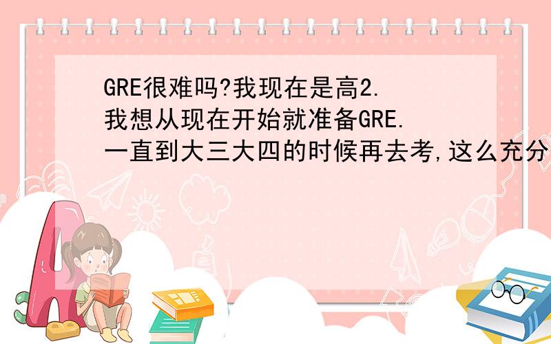 GRE很难吗?我现在是高2.我想从现在开始就准备GRE.一直到大三大四的时候再去考,这么充分的准备到时候应该没什么问题吧