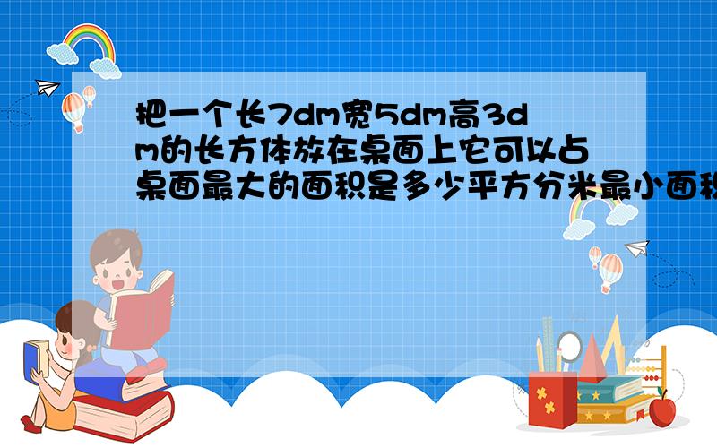 把一个长7dm宽5dm高3dm的长方体放在桌面上它可以占桌面最大的面积是多少平方分米最小面积是多少平方分米