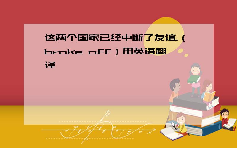 这两个国家已经中断了友谊.（brake off）用英语翻译