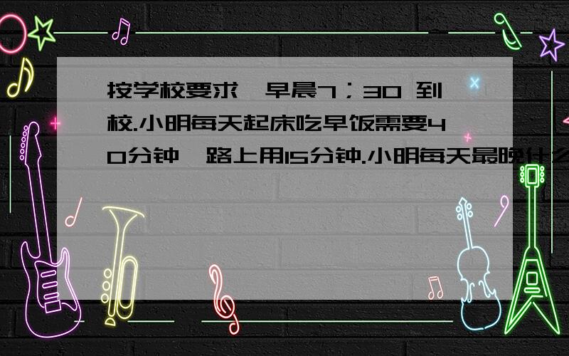 按学校要求,早晨7；30 到校.小明每天起床吃早饭需要40分钟,路上用15分钟.小明每天最晚什么时候起床?,Y,用数字,