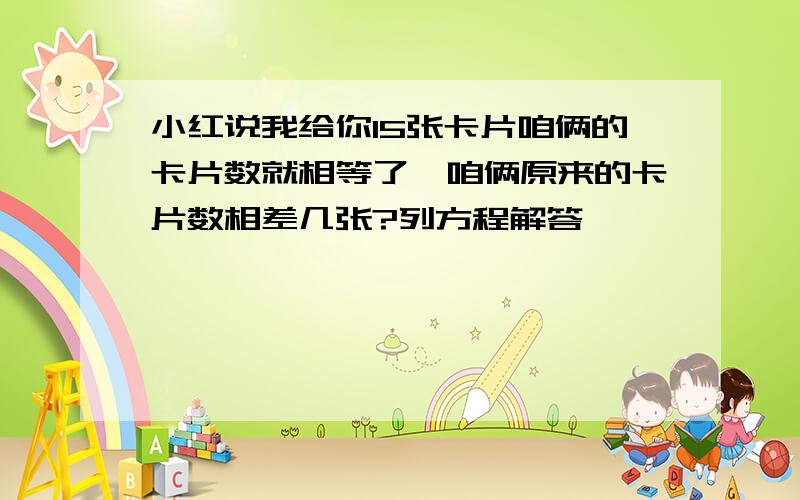 小红说我给你15张卡片咱俩的卡片数就相等了,咱俩原来的卡片数相差几张?列方程解答