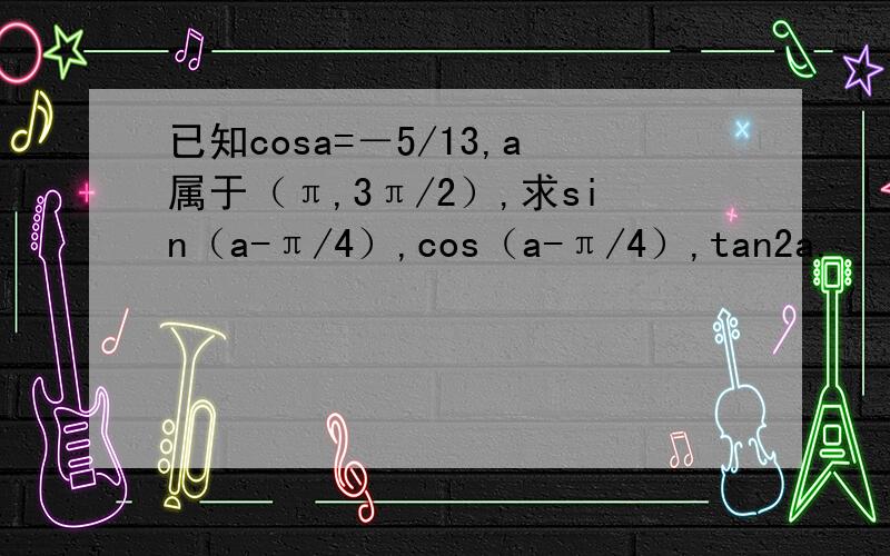 已知cosa=－5/13,a属于（π,3π/2）,求sin（a-π/4）,cos（a-π/4）,tan2a.