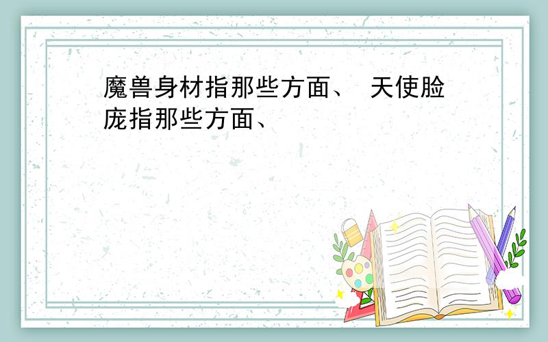 魔兽身材指那些方面、 天使脸庞指那些方面、