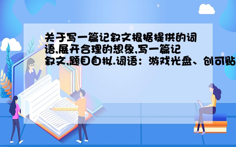 关于写一篇记叙文根据提供的词语,展开合理的想象,写一篇记叙文,题目自拟.词语：游戏光盘、创可贴、月光.