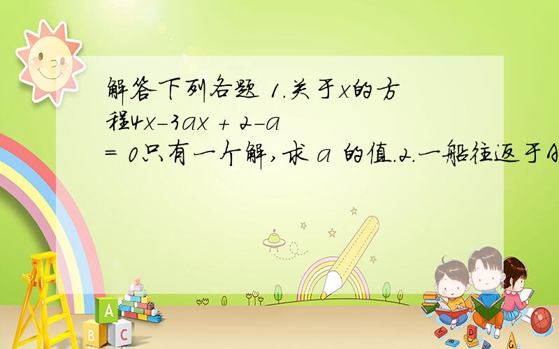 解答下列各题 1.关于x的方程4x－3ax + 2－a = 0只有一个解,求 a 的值.2.一船往返于A、B两地,顺流航