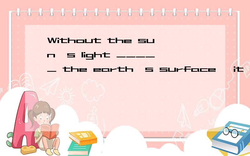 Without the sun's light _____ the earth's surface, it would