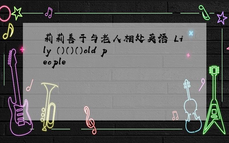 莉莉善于与老人相处英语 Lily （）（）（）old people