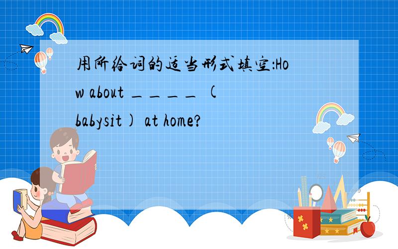 用所给词的适当形式填空：How about ____ (babysit) at home?