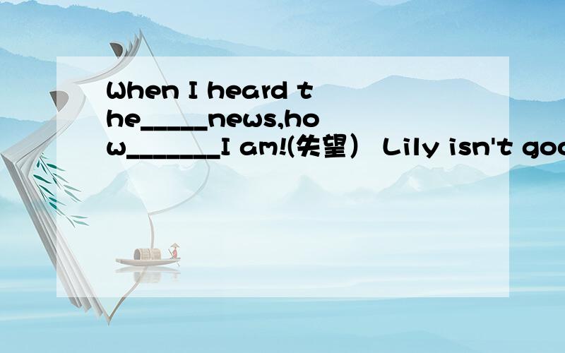 When I heard the_____news,how_______I am!(失望） Lily isn't goo