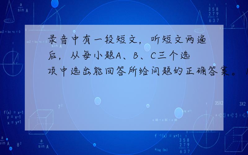 录音中有一段短文，听短文两遍后，从每小题A、B、C三个选项中选出能回答所给问题的正确答案。 1. How long ha