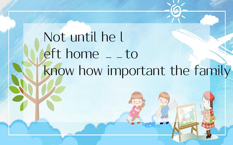 Not until he left home ＿＿to know how important the family wa