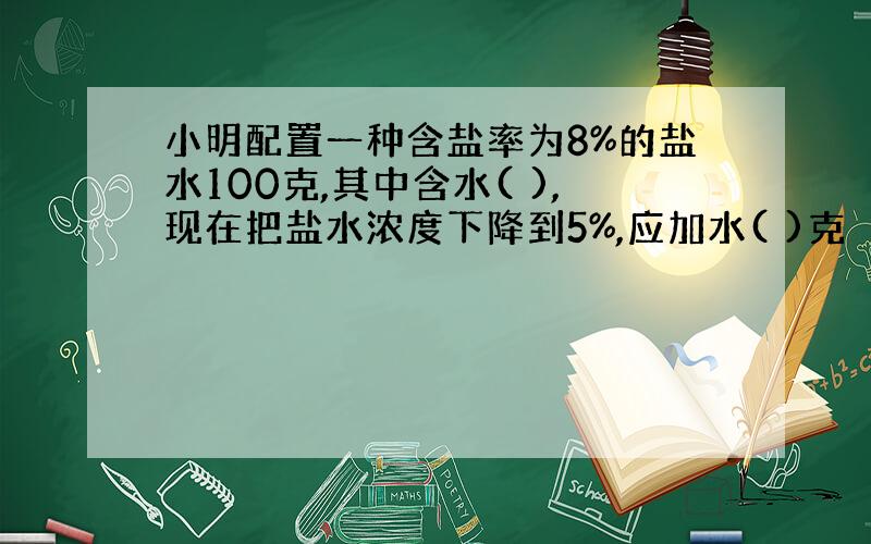 小明配置一种含盐率为8%的盐水100克,其中含水( ),现在把盐水浓度下降到5%,应加水( )克