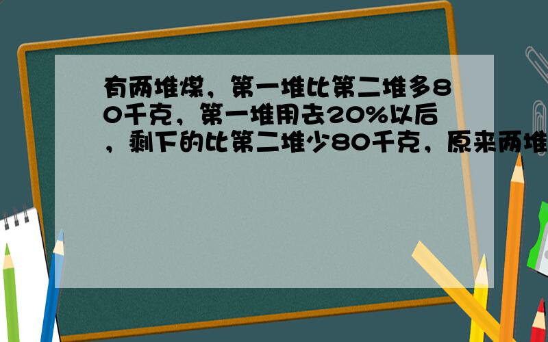 有两堆煤，第一堆比第二堆多80千克，第一堆用去20%以后，剩下的比第二堆少80千克，原来两堆煤各有多少千克？