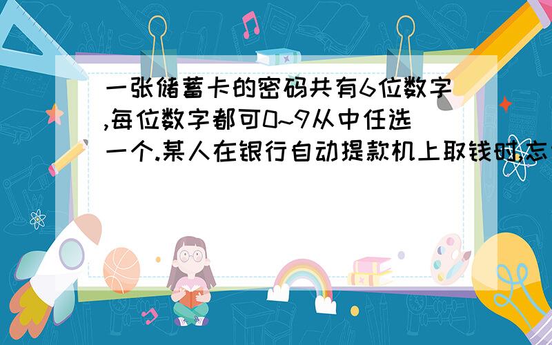 一张储蓄卡的密码共有6位数字,每位数字都可0~9从中任选一个.某人在银行自动提款机上取钱时,忘记了密码的最后一位数字.如