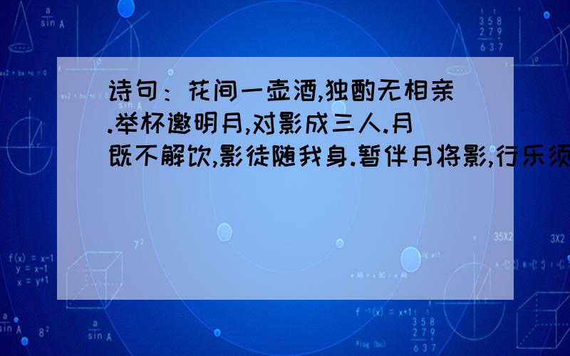 诗句：花间一壶酒,独酌无相亲.举杯邀明月,对影成三人.月既不解饮,影徒随我身.暂伴月将影,行乐须及春.