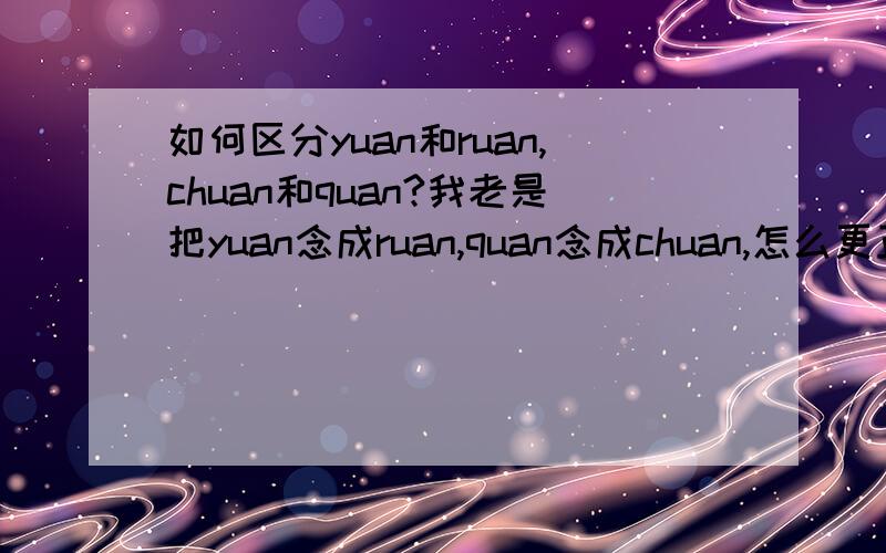 如何区分yuan和ruan,chuan和quan?我老是把yuan念成ruan,quan念成chuan,怎么更正.谢谢啊