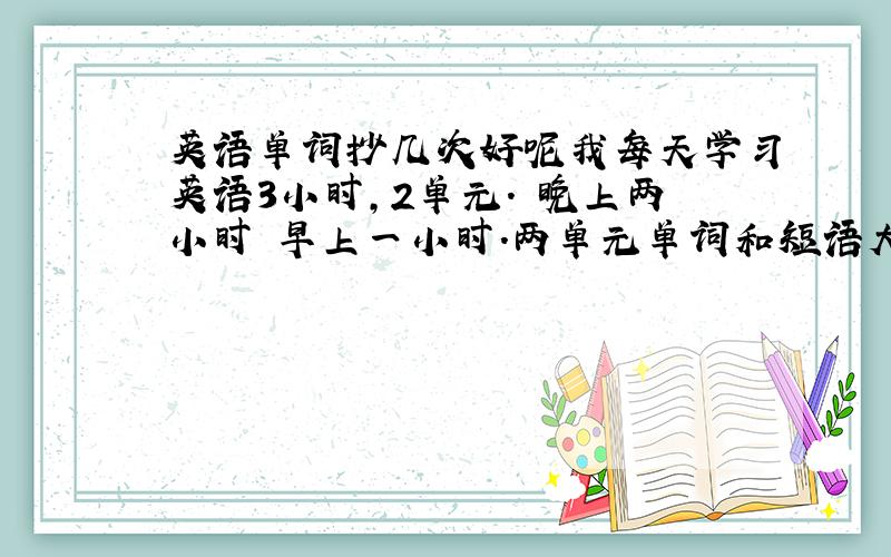 英语单词抄几次好呢我每天学习英语3小时,2单元. 晚上两小时 早上一小时.两单元单词和短语大概40-60个.一个抄几次好