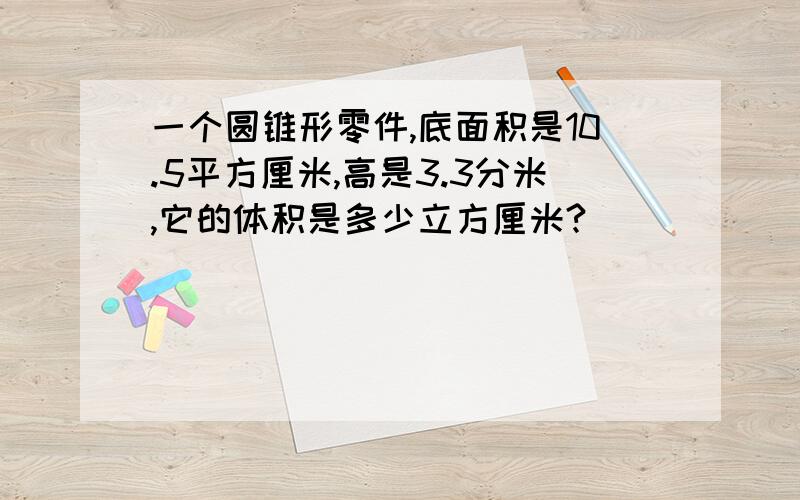 一个圆锥形零件,底面积是10.5平方厘米,高是3.3分米,它的体积是多少立方厘米?