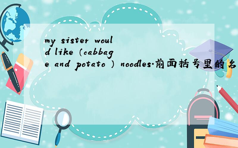 my sister would like （cabbage and potato ） noodles.前面括号里的名词什