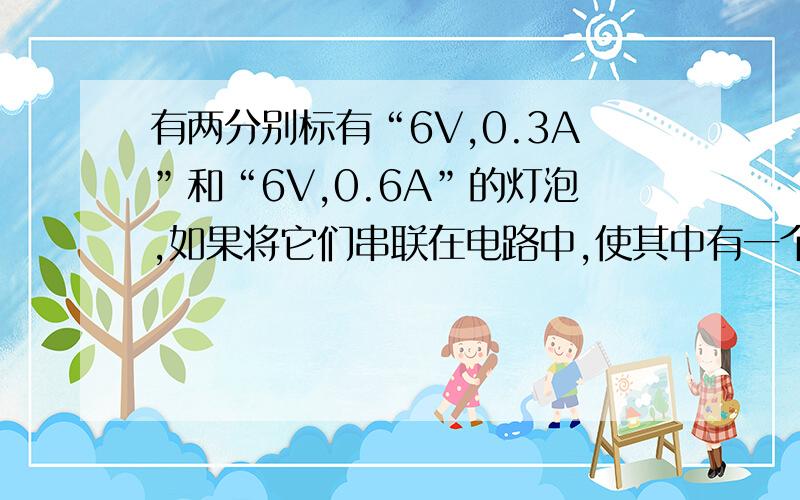 有两分别标有“6V,0.3A”和“6V,0.6A”的灯泡,如果将它们串联在电路中,使其中有一个灯泡能正常发光,则需加在串