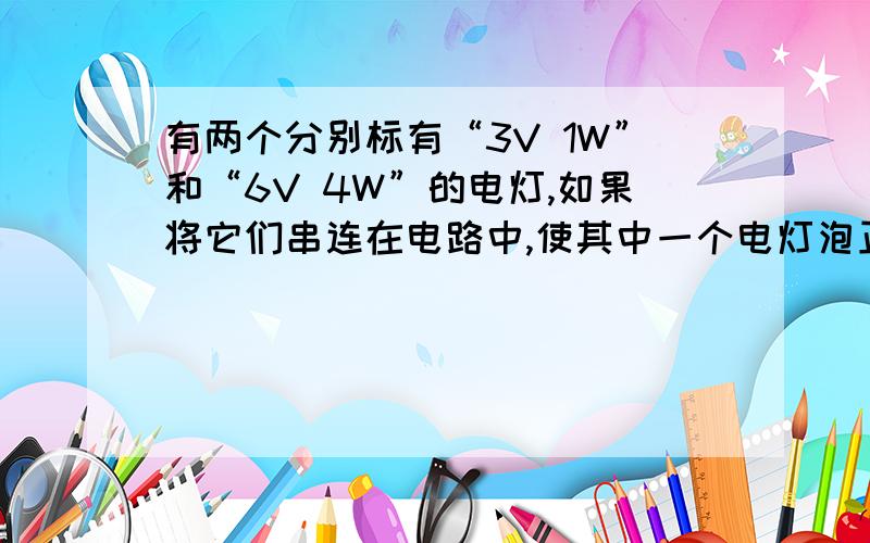 有两个分别标有“3V 1W”和“6V 4W”的电灯,如果将它们串连在电路中,使其中一个电灯泡正常发光,另一个不被烧坏,则