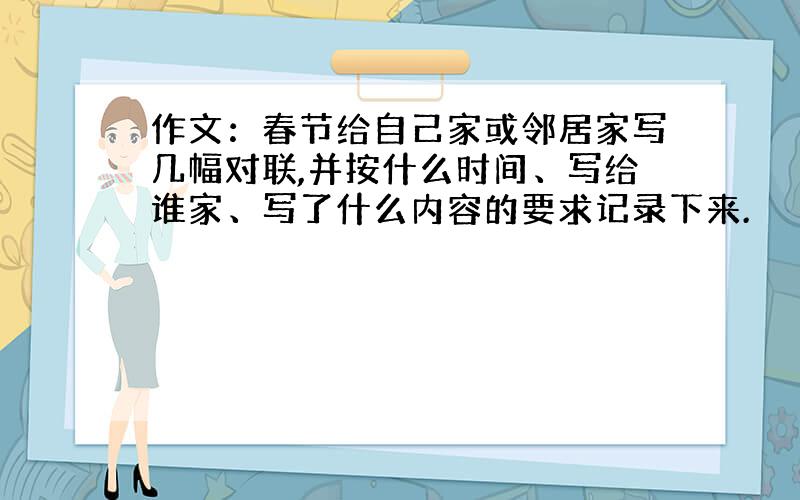 作文：春节给自己家或邻居家写几幅对联,并按什么时间、写给谁家、写了什么内容的要求记录下来.
