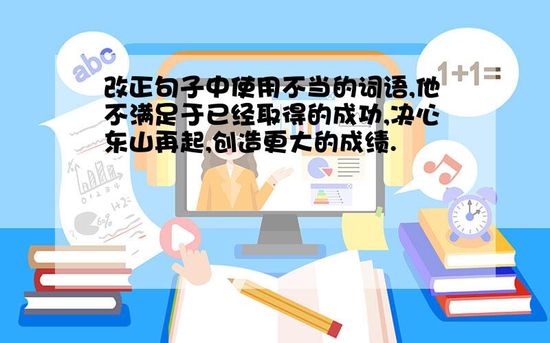 改正句子中使用不当的词语,他不满足于已经取得的成功,决心东山再起,创造更大的成绩.