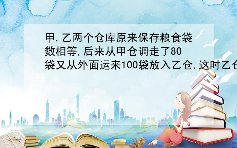 甲,乙两个仓库原来保存粮食袋数相等,后来从甲仓调走了80袋又从外面运来100袋放入乙仓,这时乙仓粮食的袋数