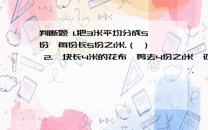 判断题 1.把3米平均分成5份,每份长5份之1米.（ ） 2.一块长4米的花布,剪去4份之1米,还剩下4份之3.（