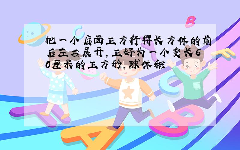 把一个底面正方行得长方体的前后左右展开,正好为一个变长60厘米的正方形,球体积