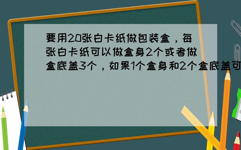 要用20张白卡纸做包装盒，每张白卡纸可以做盒身2个或者做盒底盖3个，如果1个盒身和2个盒底盖可以做成一个包装盒，要求把这