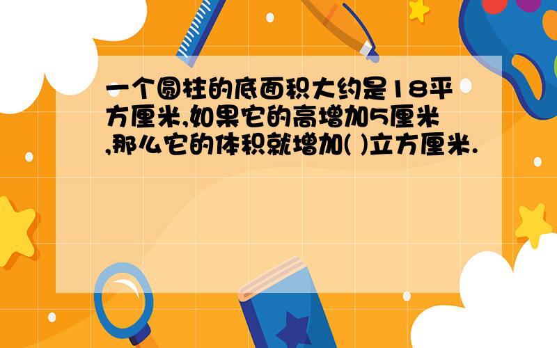 一个圆柱的底面积大约是18平方厘米,如果它的高增加5厘米,那么它的体积就增加( )立方厘米.