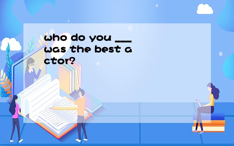 who do you ___was the best actor?