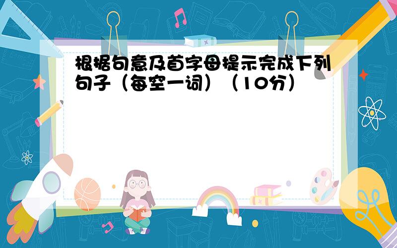 根据句意及首字母提示完成下列句子（每空一词）（10分）