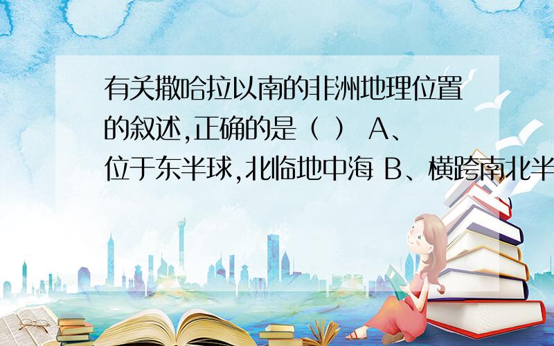 有关撒哈拉以南的非洲地理位置的叙述,正确的是（ ） A、位于东半球,北临地中海 B、横跨南北半球,东临印