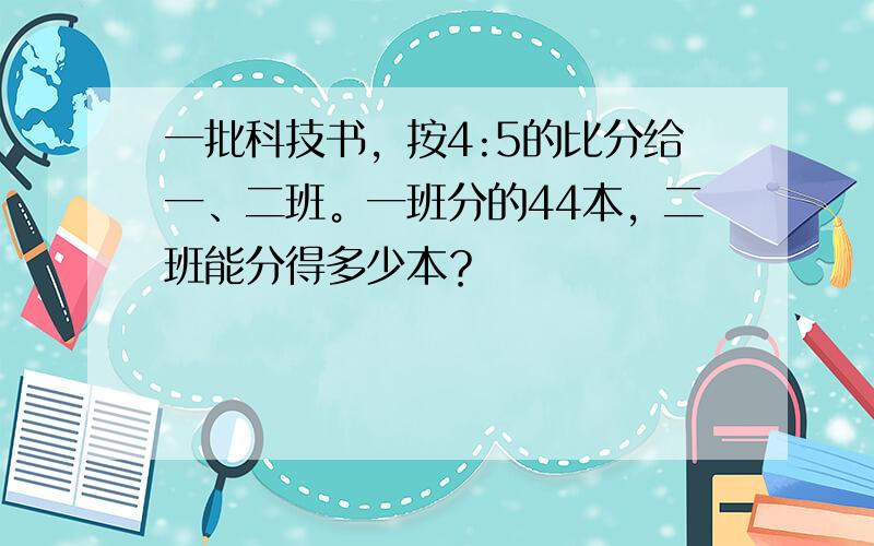 一批科技书，按4:5的比分给一、二班。一班分的44本，二班能分得多少本？