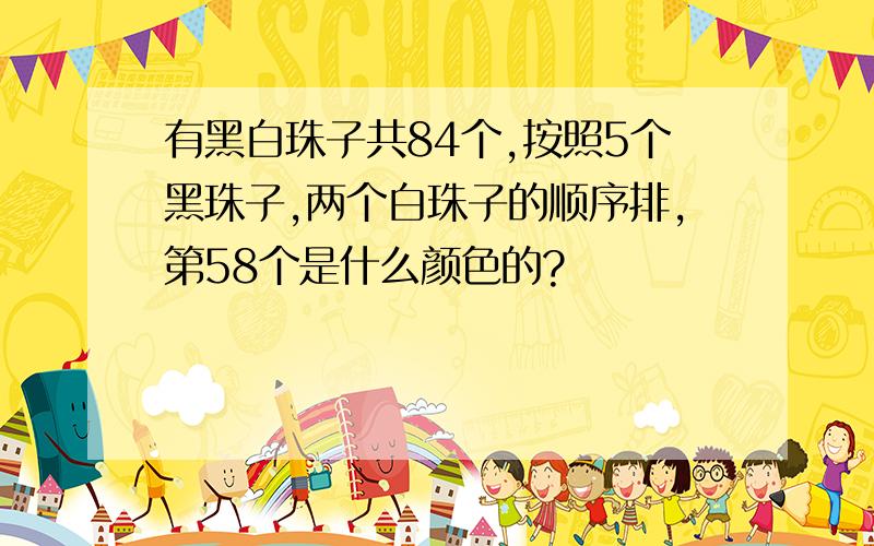 有黑白珠子共84个,按照5个黑珠子,两个白珠子的顺序排,第58个是什么颜色的?