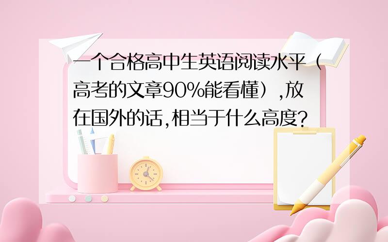 一个合格高中生英语阅读水平（高考的文章90％能看懂）,放在国外的话,相当于什么高度?