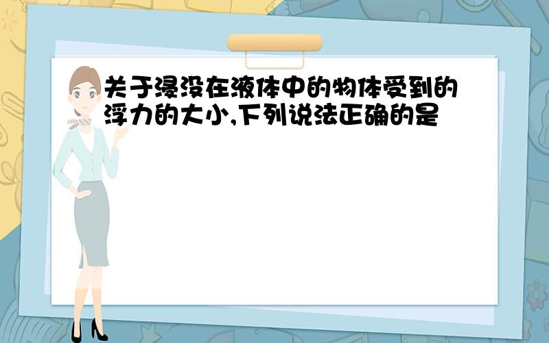 关于浸没在液体中的物体受到的浮力的大小,下列说法正确的是