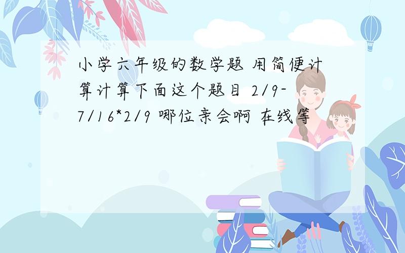 小学六年级的数学题 用简便计算计算下面这个题目 2/9-7/16*2/9 哪位亲会啊 在线等